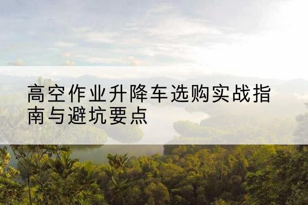 兰溪升降车怎么选-高空作业升降车选购实战指南与避坑要点