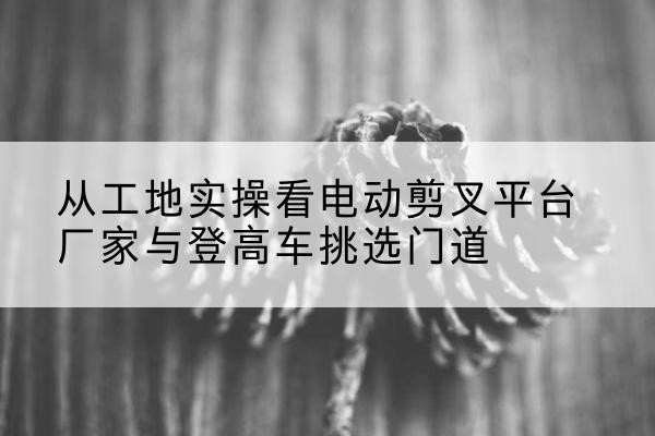 兰溪电动剪叉升降平台厂家-从工地实操看电动剪叉平台厂家与登高车挑选门道