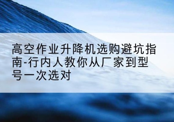兰溪升降平台厂家-高空作业升降机选购避坑指南-行内人教你从厂家到型号一次选对