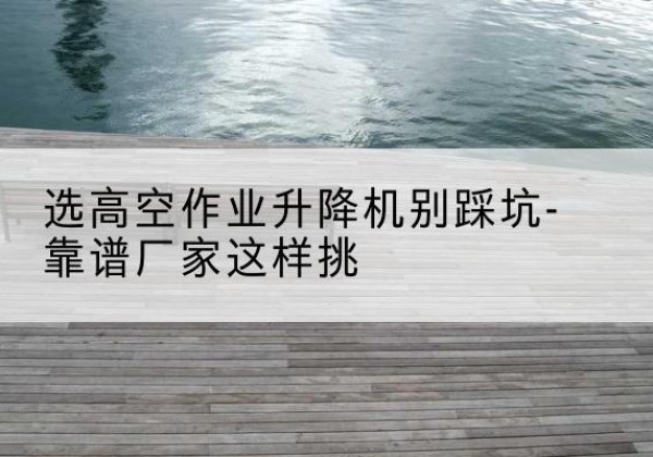 兰溪剪叉式升降机厂家-选高空作业升降机别踩坑-靠谱厂家这样挑