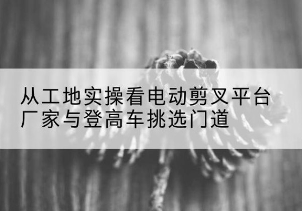 兰溪电动剪叉升降平台厂家-从工地实操看电动剪叉平台厂家与登高车挑选门道